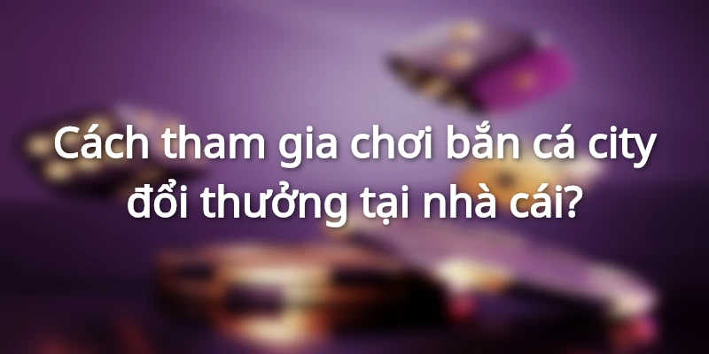 ban-ca-city-doi-thuong-cach-tham-gia-choi